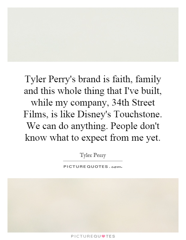 Tyler Perry's brand is faith, family and this whole thing that I've built, while my company, 34th Street Films, is like Disney's Touchstone. We can do anything. People don't know what to expect from me yet Picture Quote #1