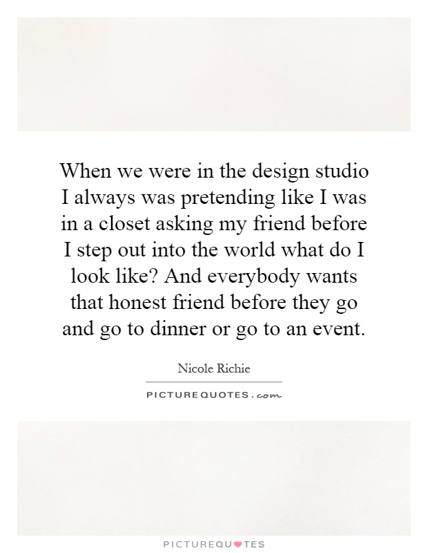 When we were in the design studio I always was pretending like I was in a closet asking my friend before I step out into the world what do I look like? And everybody wants that honest friend before they go and go to dinner or go to an event Picture Quote #1