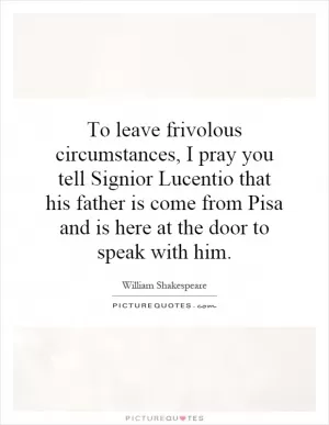 To leave frivolous circumstances, I pray you tell Signior Lucentio that his father is come from Pisa and is here at the door to speak with him Picture Quote #1