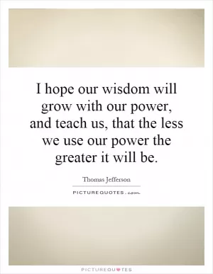I hope our wisdom will grow with our power, and teach us, that the less we use our power the greater it will be Picture Quote #1