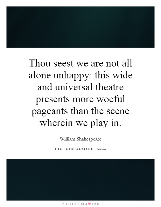 Thou seest we are not all alone unhappy: this wide and universal theatre presents more woeful pageants than the scene wherein we play in Picture Quote #1