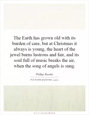 The Earth has grown old with its burden of care, but at Christmas it always is young, the heart of the jewel burns lustrous and fair, and its soul full of music breaks the air, when the song of angels is sung Picture Quote #1
