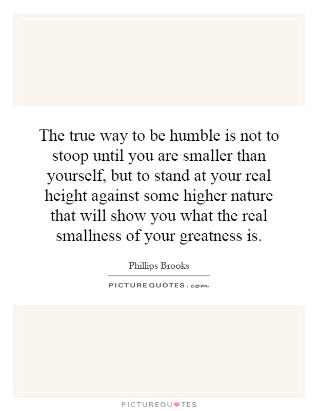 The true way to be humble is not to stoop until you are smaller than yourself, but to stand at your real height against some higher nature that will show you what the real smallness of your greatness is Picture Quote #1
