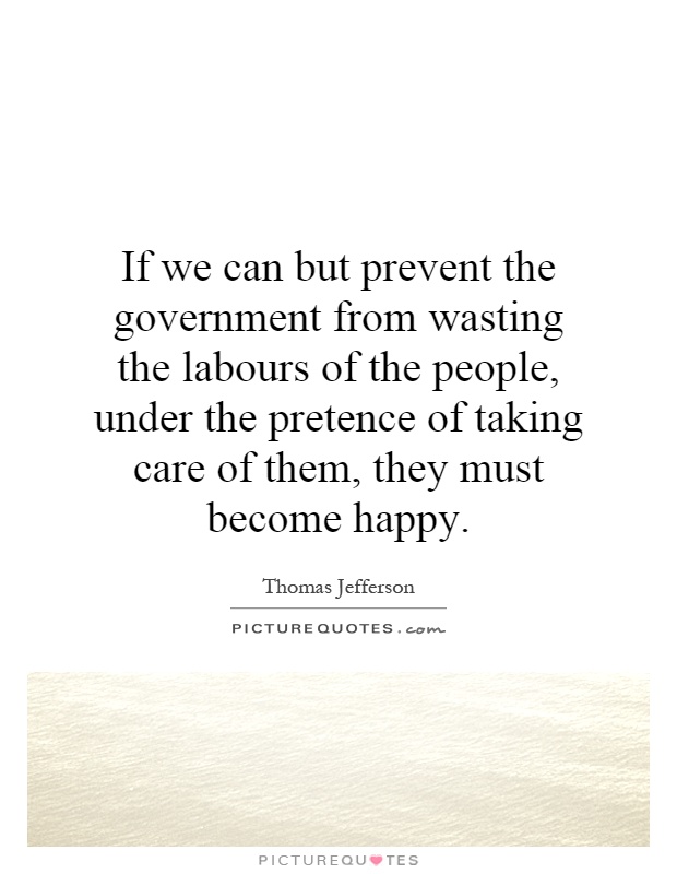 If we can but prevent the government from wasting the labours of the people, under the pretence of taking care of them, they must become happy Picture Quote #1