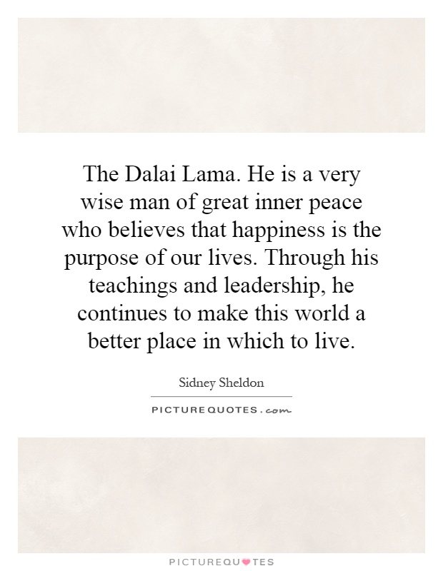 The Dalai Lama. He is a very wise man of great inner peace who believes that happiness is the purpose of our lives. Through his teachings and leadership, he continues to make this world a better place in which to live Picture Quote #1