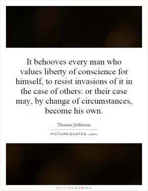 It behooves every man who values liberty of conscience for himself, to resist invasions of it in the case of others: or their case may, by change of circumstances, become his own Picture Quote #1