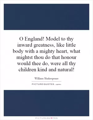 O England! Model to thy inward greatness, like little body with a mighty heart, what mightst thou do that honour would thee do, were all thy children kind and natural! Picture Quote #1