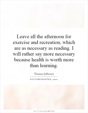 Leave all the afternoon for exercise and recreation, which are as necessary as reading. I will rather say more necessary because health is worth more than learning Picture Quote #1
