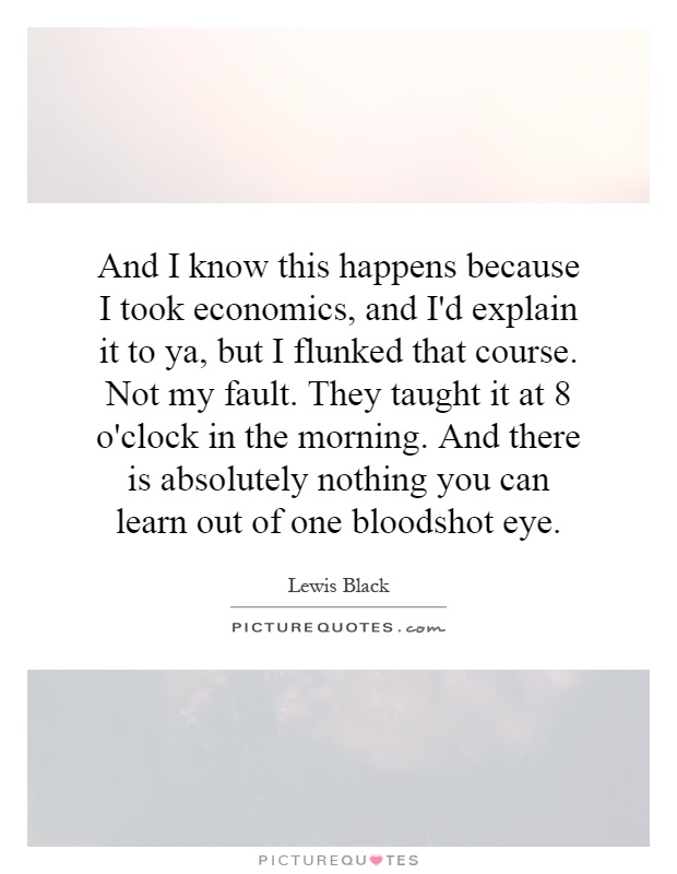 And I know this happens because I took economics, and I'd explain it to ya, but I flunked that course. Not my fault. They taught it at 8 o'clock in the morning. And there is absolutely nothing you can learn out of one bloodshot eye Picture Quote #1
