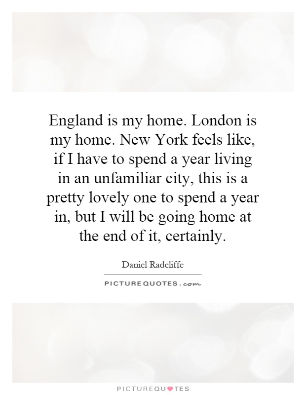 England is my home. London is my home. New York feels like, if I have to spend a year living in an unfamiliar city, this is a pretty lovely one to spend a year in, but I will be going home at the end of it, certainly Picture Quote #1