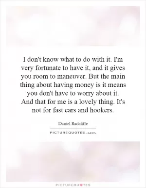 I don't know what to do with it. I'm very fortunate to have it, and it gives you room to maneuver. But the main thing about having money is it means you don't have to worry about it. And that for me is a lovely thing. It's not for fast cars and hookers Picture Quote #1