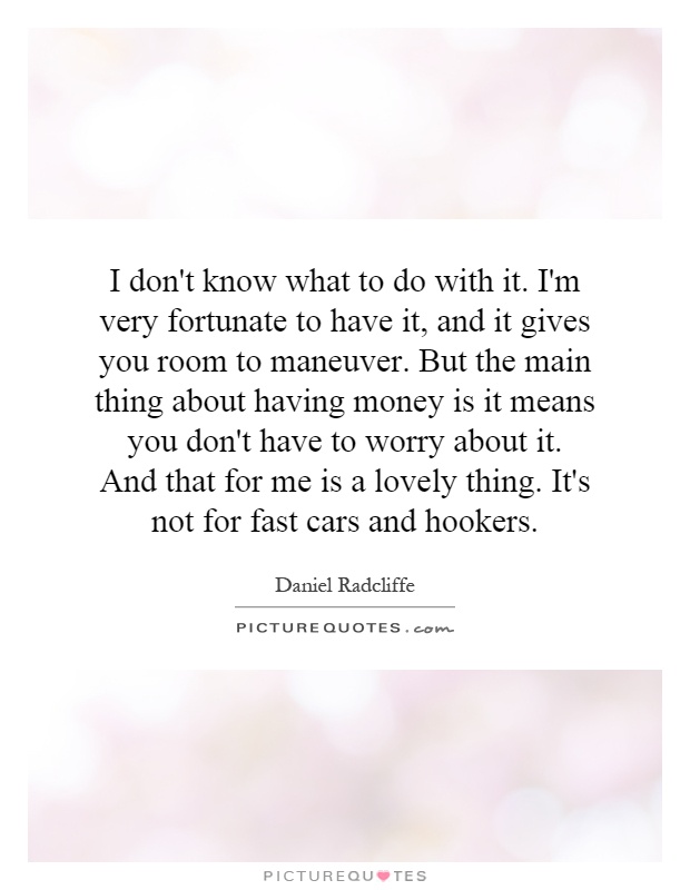 I don't know what to do with it. I'm very fortunate to have it, and it gives you room to maneuver. But the main thing about having money is it means you don't have to worry about it. And that for me is a lovely thing. It's not for fast cars and hookers Picture Quote #1