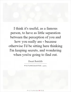 I think it's useful, as a famous person, to have as little separation between the perception of you and how you really are - because otherwise I'd be sitting here thinking I'm keeping secrets, and wondering when you're going to find out Picture Quote #1