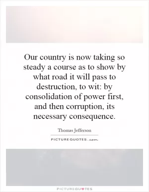 Our country is now taking so steady a course as to show by what road it will pass to destruction, to wit: by consolidation of power first, and then corruption, its necessary consequence Picture Quote #1