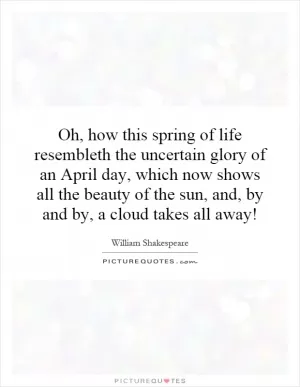 Oh, how this spring of life resembleth the uncertain glory of an April day, which now shows all the beauty of the sun, and, by and by, a cloud takes all away! Picture Quote #1