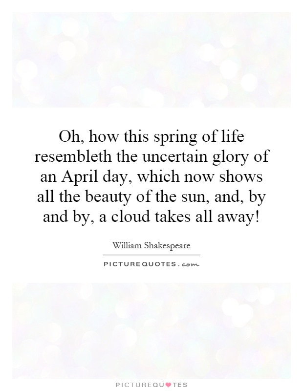 Oh, how this spring of life resembleth the uncertain glory of an April day, which now shows all the beauty of the sun, and, by and by, a cloud takes all away! Picture Quote #1