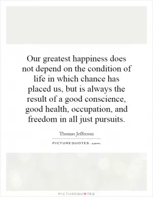 Our greatest happiness does not depend on the condition of life in which chance has placed us, but is always the result of a good conscience, good health, occupation, and freedom in all just pursuits Picture Quote #1