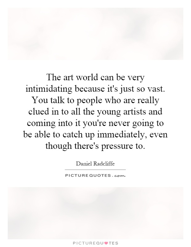 The art world can be very intimidating because it's just so vast. You talk to people who are really clued in to all the young artists and coming into it you're never going to be able to catch up immediately, even though there's pressure to Picture Quote #1