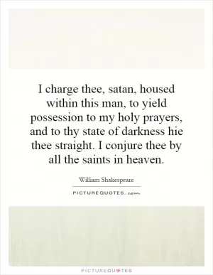I charge thee, satan, housed within this man, to yield possession to my holy prayers, and to thy state of darkness hie thee straight. I conjure thee by all the saints in heaven Picture Quote #1