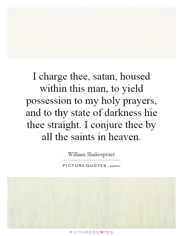 I charge thee, satan, housed within this man, to yield possession to my holy prayers, and to thy state of darkness hie thee straight. I conjure thee by all the saints in heaven Picture Quote #1