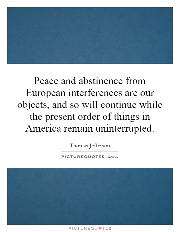 Peace and abstinence from European interferences are our objects, and so will continue while the present order of things in America remain uninterrupted Picture Quote #1