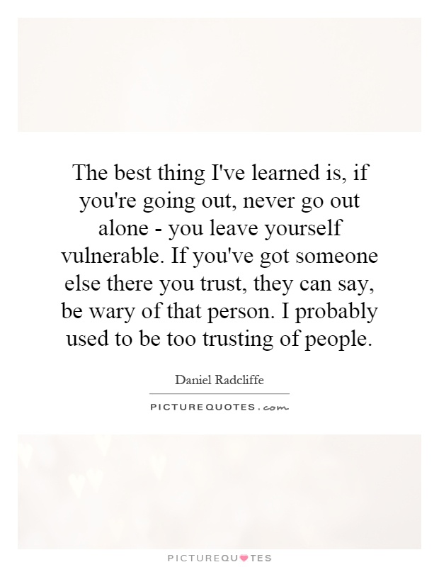 The best thing I've learned is, if you're going out, never go out alone - you leave yourself vulnerable. If you've got someone else there you trust, they can say, be wary of that person. I probably used to be too trusting of people Picture Quote #1