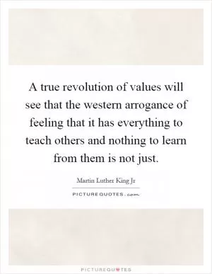 A true revolution of values will see that the western arrogance of feeling that it has everything to teach others and nothing to learn from them is not just Picture Quote #1