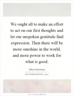 We ought all to make an effort to act on our first thoughts and let our unspoken gratitude find expression. Then there will be more sunshine in the world, and more power to work for what is good Picture Quote #1
