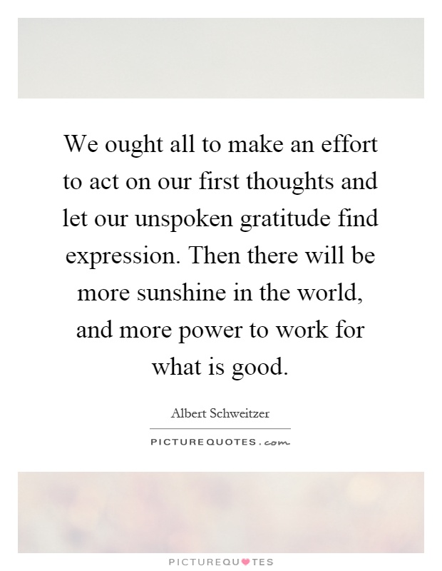 We ought all to make an effort to act on our first thoughts and let our unspoken gratitude find expression. Then there will be more sunshine in the world, and more power to work for what is good Picture Quote #1