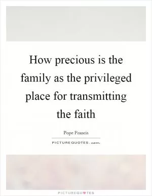 How precious is the family as the privileged place for transmitting the faith Picture Quote #1