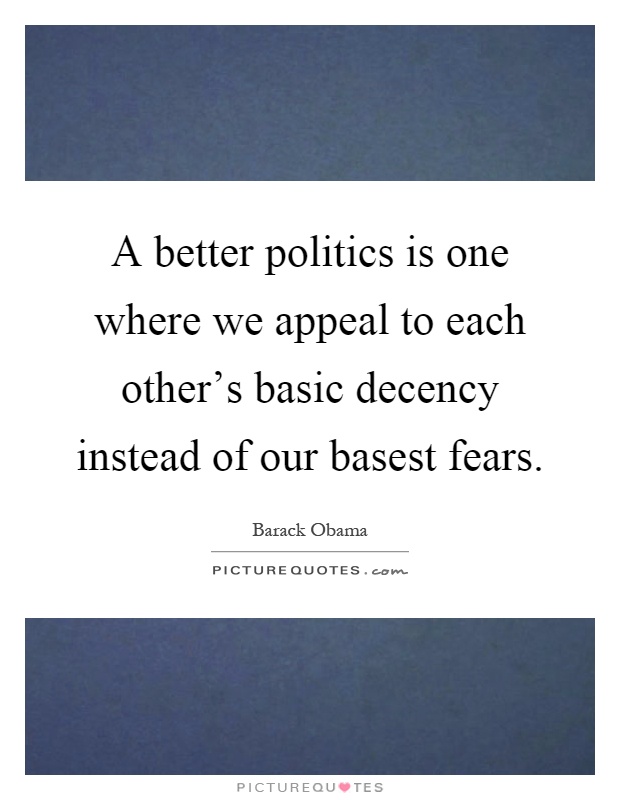 A better politics is one where we appeal to each other's basic decency instead of our basest fears Picture Quote #1