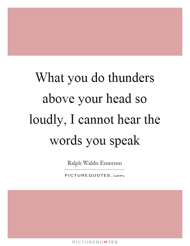 What you do thunders above your head so loudly, I cannot hear the words you speak Picture Quote #1
