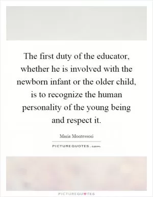 The first duty of the educator, whether he is involved with the newborn infant or the older child, is to recognize the human personality of the young being and respect it Picture Quote #1