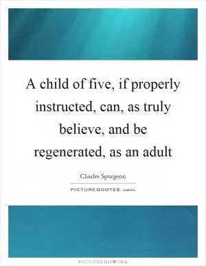 A child of five, if properly instructed, can, as truly believe, and be regenerated, as an adult Picture Quote #1