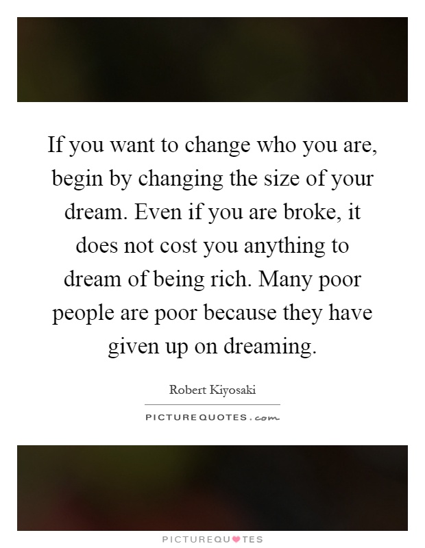 If you want to change who you are, begin by changing the size of your dream. Even if you are broke, it does not cost you anything to dream of being rich. Many poor people are poor because they have given up on dreaming Picture Quote #1