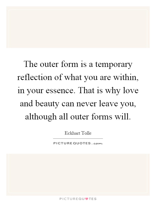 The outer form is a temporary reflection of what you are within, in your essence. That is why love and beauty can never leave you, although all outer forms will Picture Quote #1