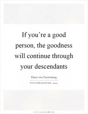 If you’re a good person, the goodness will continue through your descendants Picture Quote #1