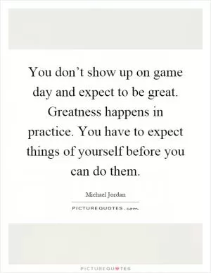 You don’t show up on game day and expect to be great. Greatness happens in practice. You have to expect things of yourself before you can do them Picture Quote #1