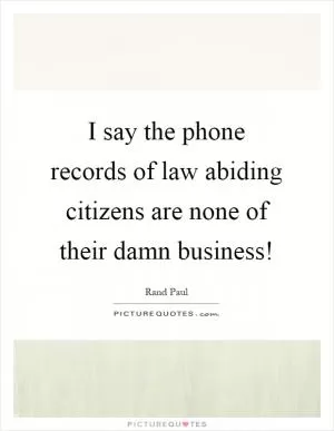 I say the phone records of law abiding citizens are none of their damn business! Picture Quote #1