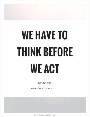 We have to think before we act Picture Quote #1