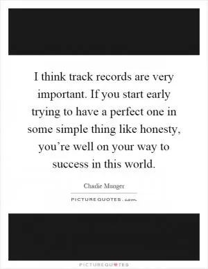 I think track records are very important. If you start early trying to have a perfect one in some simple thing like honesty, you’re well on your way to success in this world Picture Quote #1