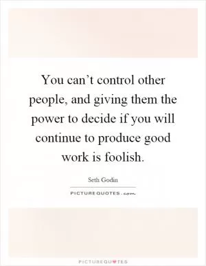 You can’t control other people, and giving them the power to decide if you will continue to produce good work is foolish Picture Quote #1