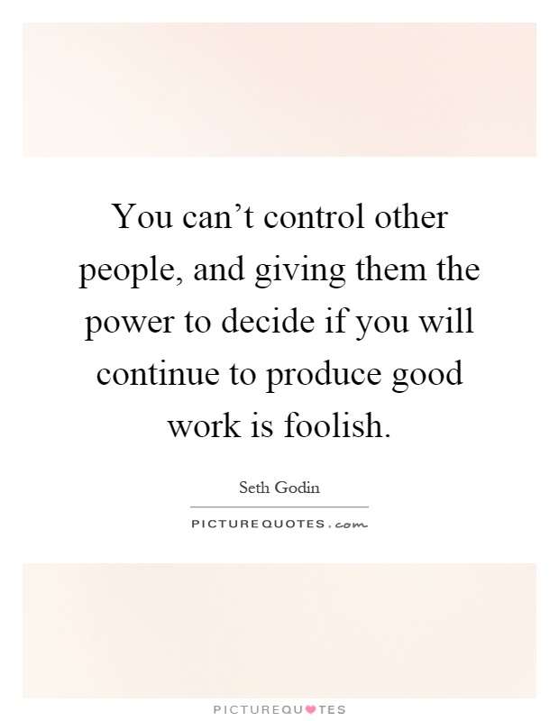 You can't control other people, and giving them the power to decide if you will continue to produce good work is foolish Picture Quote #1