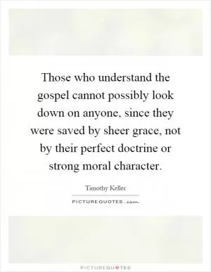 Those who understand the gospel cannot possibly look down on anyone, since they were saved by sheer grace, not by their perfect doctrine or strong moral character Picture Quote #1