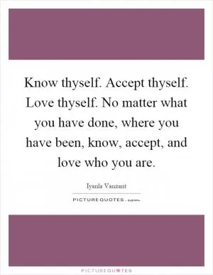 Know thyself. Accept thyself. Love thyself. No matter what you have done, where you have been, know, accept, and love who you are Picture Quote #1