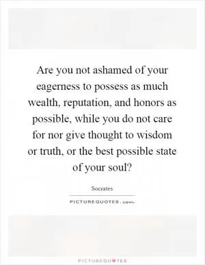 Are you not ashamed of your eagerness to possess as much wealth, reputation, and honors as possible, while you do not care for nor give thought to wisdom or truth, or the best possible state of your soul? Picture Quote #1