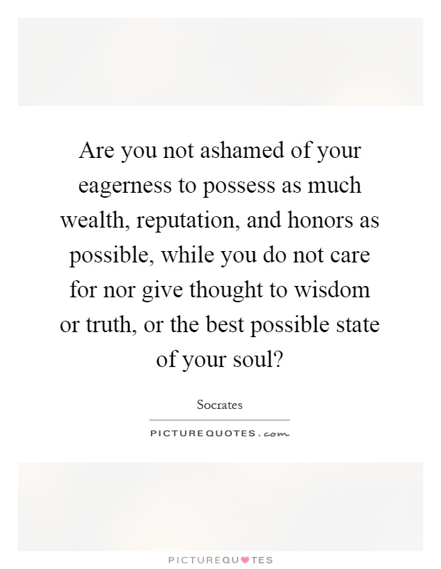 Are you not ashamed of your eagerness to possess as much wealth, reputation, and honors as possible, while you do not care for nor give thought to wisdom or truth, or the best possible state of your soul? Picture Quote #1