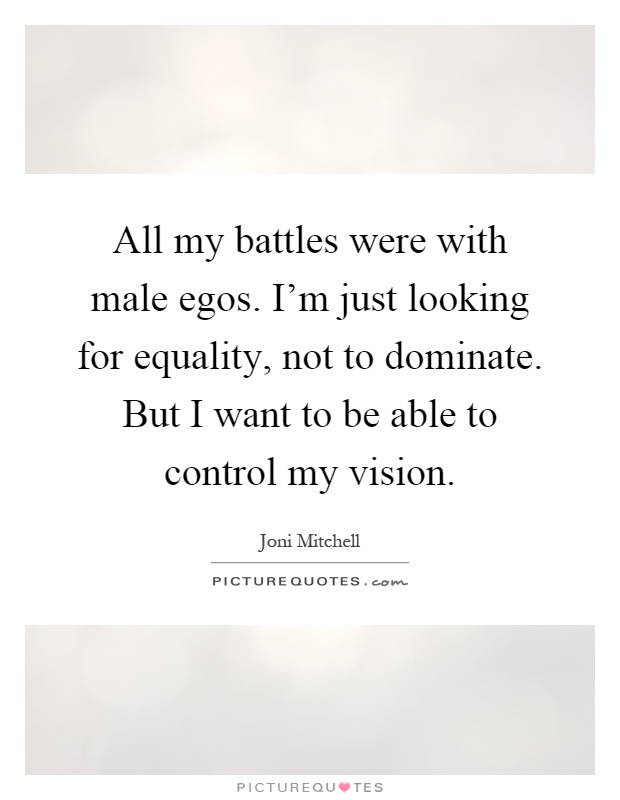 All my battles were with male egos. I'm just looking for equality, not to dominate. But I want to be able to control my vision Picture Quote #1