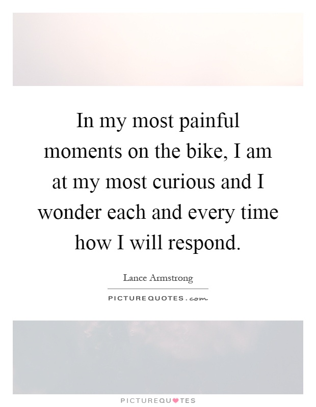 In my most painful moments on the bike, I am at my most curious and I wonder each and every time how I will respond Picture Quote #1