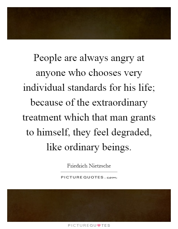 People are always angry at anyone who chooses very individual standards for his life; because of the extraordinary treatment which that man grants to himself, they feel degraded, like ordinary beings Picture Quote #1